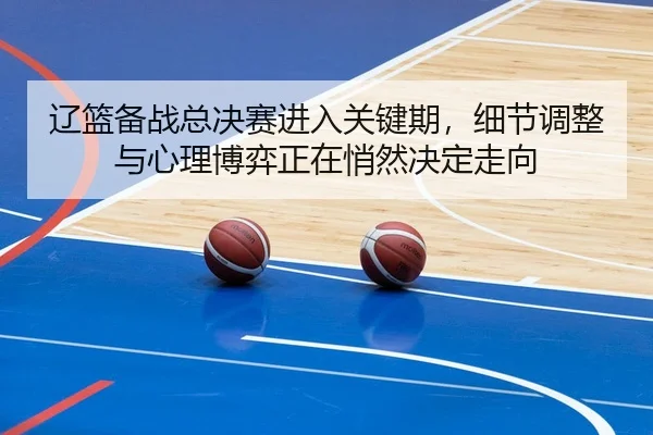 辽篮备战总决赛进入关键期，细节调整与心理博弈正在悄然决定走向